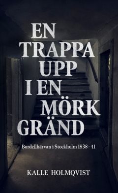 En trappa upp i en mörk gränd : bordellhärvan i Stockholm 1838–41